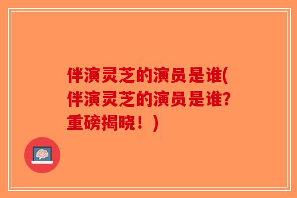 伴演灵芝的演员是谁(伴演灵芝的演员是谁？重磅揭晓！)-第1张图片-破壁灵芝孢子粉研究指南