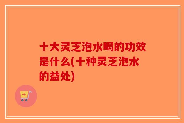 十大灵芝泡水喝的功效是什么(十种灵芝泡水的益处)-第1张图片-破壁灵芝孢子粉研究指南