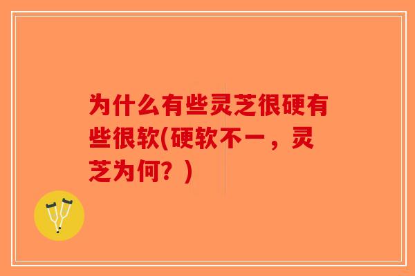 为什么有些灵芝很硬有些很软(硬软不一，灵芝为何？)-第1张图片-破壁灵芝孢子粉研究指南