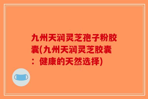 九州天润灵芝孢子粉胶囊(九州天润灵芝胶囊：健康的天然选择)-第1张图片-破壁灵芝孢子粉研究指南