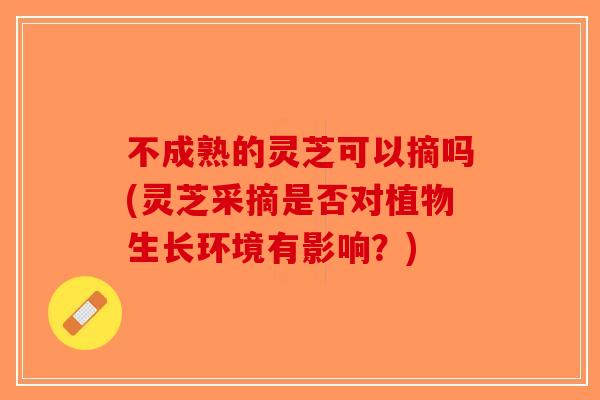 不成熟的灵芝可以摘吗(灵芝采摘是否对植物生长环境有影响？)-第1张图片-破壁灵芝孢子粉研究指南