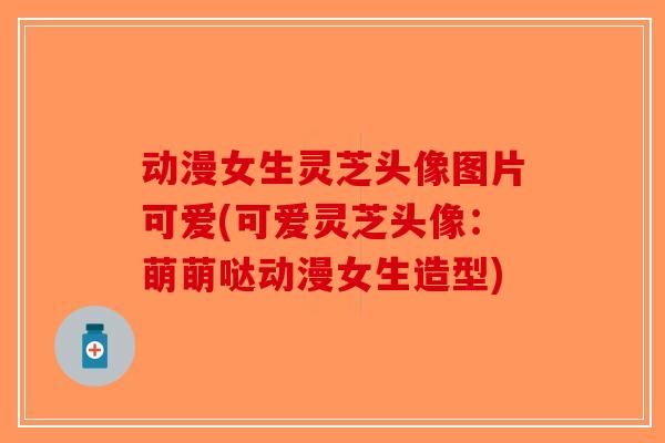 动漫女生灵芝头像图片可爱(可爱灵芝头像:萌萌哒动漫女生造型)-第1张图片-破壁灵芝孢子粉研究指南 动漫女生灵芝头像图片可爱(可爱灵芝头像:萌萌哒动漫女生造型)-第1张图片-破壁灵芝孢子粉研究指南