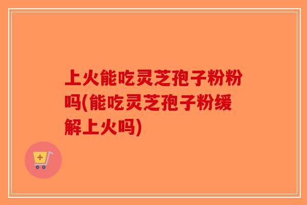 上火能吃灵芝孢子粉粉吗(能吃灵芝孢子粉缓解上火吗)-第1张图片-破壁灵芝孢子粉研究指南 上火能吃灵芝孢子粉粉吗(能吃灵芝孢子粉缓解上火吗)-第1张图片-破壁灵芝孢子粉研究指南