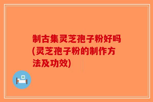 制古集灵芝孢子粉好吗(灵芝孢子粉的制作方法及功效)-第1张图片-破壁灵芝孢子粉研究指南 制古集灵芝孢子粉好吗(灵芝孢子粉的制作方法及功效)-第1张图片-破壁灵芝孢子粉研究指南