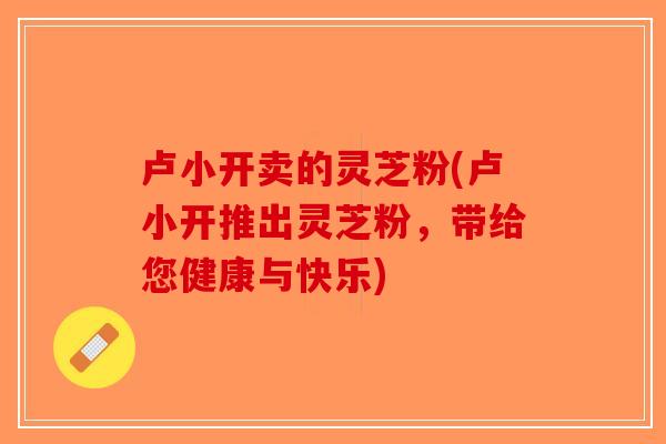 卢小开卖的灵芝粉(卢小开推出灵芝粉，带给您健康与快乐)-第1张图片-破壁灵芝孢子粉研究指南