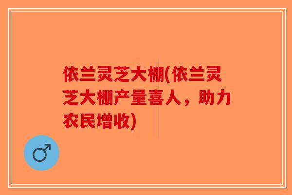 依兰灵芝大棚(依兰灵芝大棚产量喜人，助力农民增收)-第1张图片-破壁灵芝孢子粉研究指南