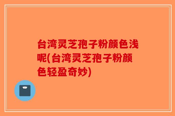 台湾灵芝孢子粉颜色浅呢(台湾灵芝孢子粉颜色轻盈奇妙)-第1张图片-破壁灵芝孢子粉研究指南