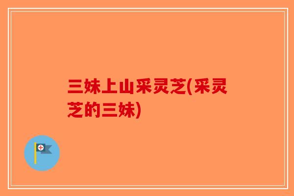 三妹上山采灵芝(采灵芝的三妹)-第1张图片-破壁灵芝孢子粉研究指南 三妹上山采灵芝(采灵芝的三妹)-第1张图片-破壁灵芝孢子粉研究指南