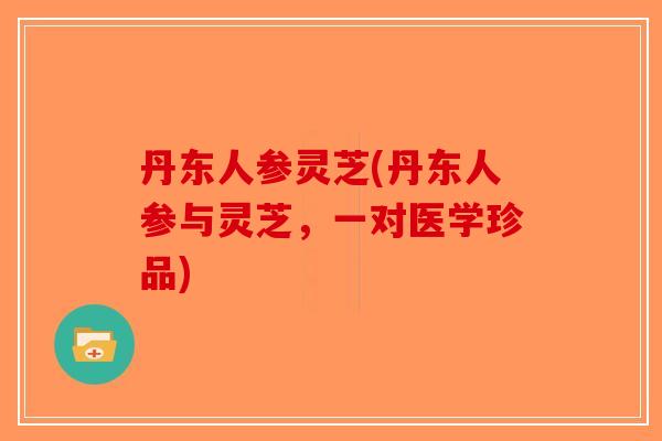 丹东人参灵芝(丹东人参与灵芝，一对医学珍品)-第1张图片-破壁灵芝孢子粉研究指南