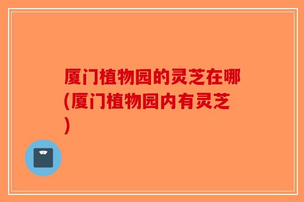 厦门植物园的灵芝在哪(厦门植物园内有灵芝)-第1张图片-破壁灵芝孢子粉研究指南