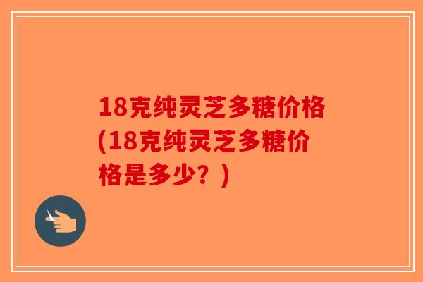 18克纯灵芝多糖价格(18克纯灵芝多糖价格是多少？)-第1张图片-破壁灵芝孢子粉研究指南