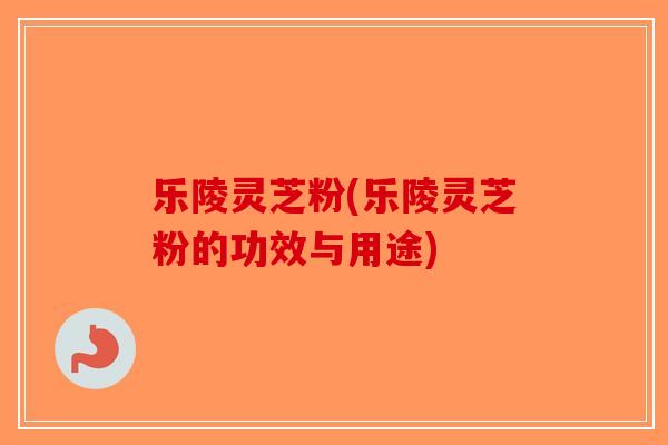 乐陵灵芝粉(乐陵灵芝粉的功效与用途)-第1张图片-破壁灵芝孢子粉研究指南