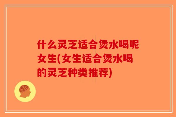 什么灵芝适合煲水喝呢女生(女生适合煲水喝的灵芝种类推荐)-第1张图片-破壁灵芝孢子粉研究指南