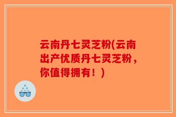 云南丹七灵芝粉(云南出产优质丹七灵芝粉,你值得拥有!)-第1张图片-破壁灵芝孢子粉研究指南 云南丹七灵芝粉(云南出产优质丹七灵芝粉,你值得拥有!)-第1张图片-破壁灵芝孢子粉研究指南