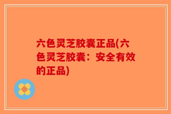 六色灵芝胶囊正品(六色灵芝胶囊:安全有效的正品)-第1张图片-破壁灵芝孢子粉研究指南 六色灵芝胶囊正品(六色灵芝胶囊:安全有效的正品)-第1张图片-破壁灵芝孢子粉研究指南