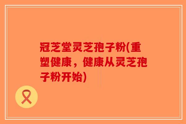 冠芝堂灵芝孢子粉(重塑健康，健康从灵芝孢子粉开始)-第1张图片-破壁灵芝孢子粉研究指南
