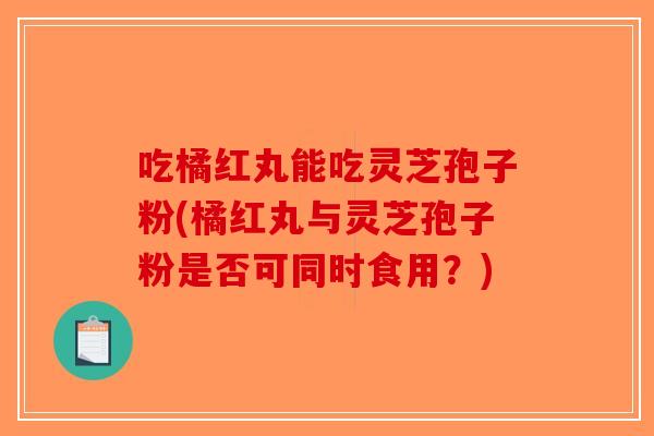 吃橘红丸能吃灵芝孢子粉(橘红丸与灵芝孢子粉是否可同时食用?)-第1张图片-破壁灵芝孢子粉研究指南 吃橘红丸能吃灵芝孢子粉(橘红丸与灵芝孢子粉是否可同时食用?)-第1张图片-破壁灵芝孢子粉研究指南