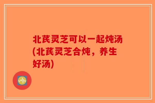 北芪灵芝可以一起炖汤(北芪灵芝合炖,养生好汤)-第1张图片-破壁灵芝孢子粉研究指南 北芪灵芝可以一起炖汤(北芪灵芝合炖,养生好汤)-第1张图片-破壁灵芝孢子粉研究指南