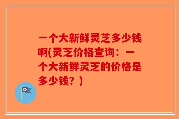 一个大新鲜灵芝多少钱啊(灵芝价格查询：一个大新鲜灵芝的价格是多少钱？)-第1张图片-破壁灵芝孢子粉研究指南