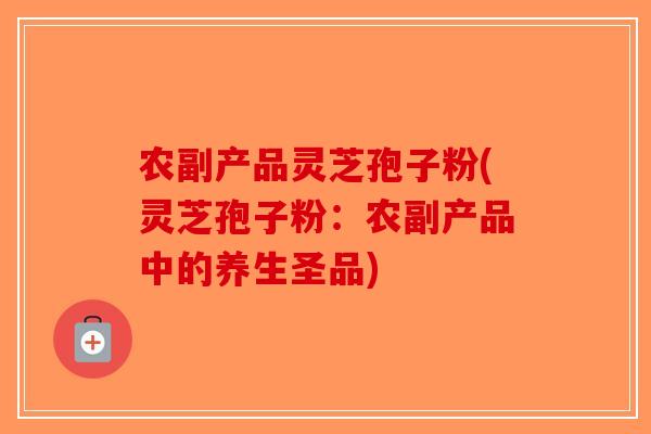 农副产品灵芝孢子粉(灵芝孢子粉：农副产品中的养生圣品)-第1张图片-破壁灵芝孢子粉研究指南