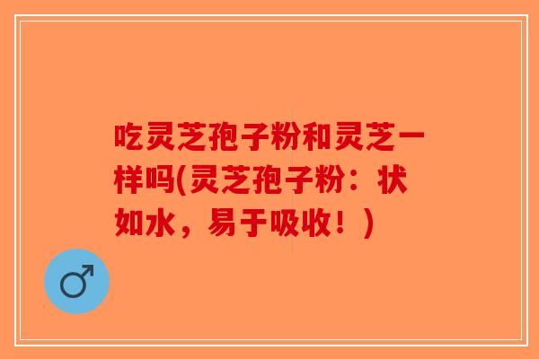 吃灵芝孢子粉和灵芝一样吗(灵芝孢子粉：状如水，易于吸收！)-第1张图片-破壁灵芝孢子粉研究指南