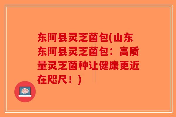 东阿县灵芝菌包(山东东阿县灵芝菌包：高质量灵芝菌种让健康更近在咫尺！)-第1张图片-破壁灵芝孢子粉研究指南