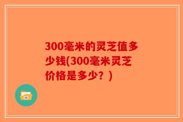 300毫米的灵芝值多少钱(300毫米灵芝价格是多少?)-第1张图片-破壁灵芝孢子粉研究指南 300毫米的灵芝值多少钱(300毫米灵芝价格是多少?)-第1张图片-破壁灵芝孢子粉研究指南