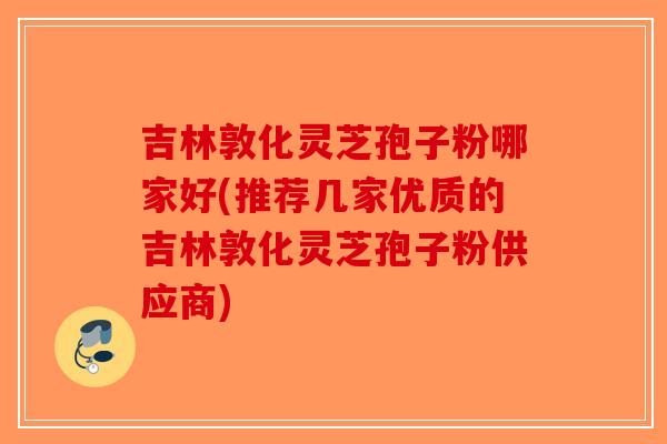 吉林敦化灵芝孢子粉哪家好(推荐几家优质的吉林敦化灵芝孢子粉供应商)-第1张图片-破壁灵芝孢子粉研究指南 吉林敦化灵芝孢子粉哪家好(推荐几家优质的吉林敦化灵芝孢子粉供应商)-第1张图片-破壁灵芝孢子粉研究指南