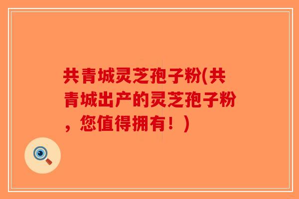 共青城灵芝孢子粉(共青城出产的灵芝孢子粉，您值得拥有！)-第1张图片-破壁灵芝孢子粉研究指南