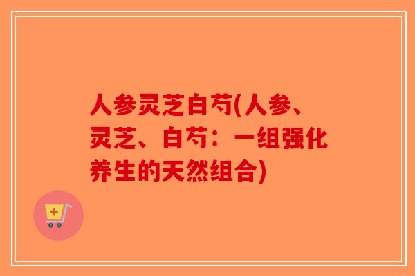 人参灵芝白芍(人参、灵芝、白芍:一组强化养生的天然组合)-第1张图片-破壁灵芝孢子粉研究指南 人参灵芝白芍(人参、灵芝、白芍:一组强化养生的天然组合)-第1张图片-破壁灵芝孢子粉研究指南