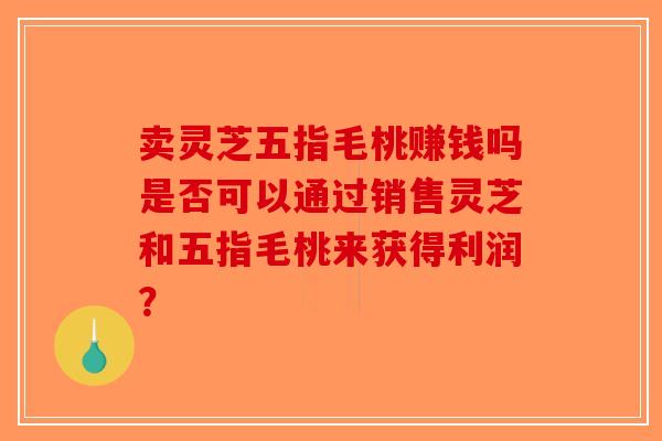 卖灵芝五指毛桃赚钱吗是否可以通过销售灵芝和五指毛桃来获得利润？-第1张图片-破壁灵芝孢子粉研究指南