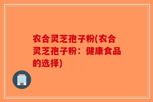 农合灵芝孢子粉(农合灵芝孢子粉:健康食品的选择)-第1张图片-破壁灵芝孢子粉研究指南 农合灵芝孢子粉(农合灵芝孢子粉:健康食品的选择)-第1张图片-破壁灵芝孢子粉研究指南