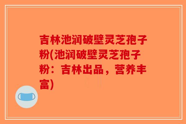吉林池润破壁灵芝孢子粉(池润破壁灵芝孢子粉：吉林出品，营养丰富)-第1张图片-破壁灵芝孢子粉研究指南