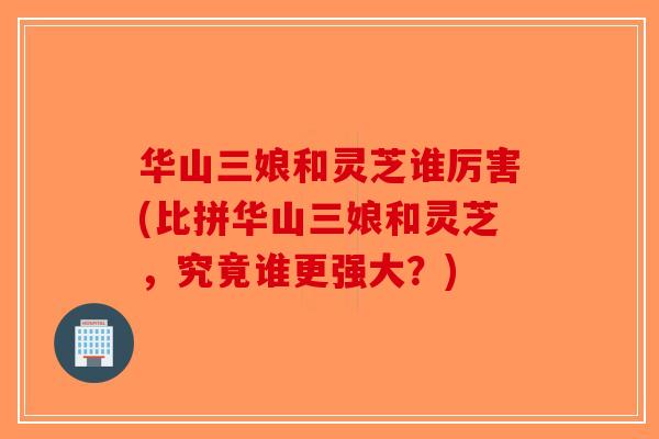 华山三娘和灵芝谁厉害(比拼华山三娘和灵芝,究竟谁更强大?)-第1张图片-破壁灵芝孢子粉研究指南 华山三娘和灵芝谁厉害(比拼华山三娘和灵芝,究竟谁更强大?)-第1张图片-破壁灵芝孢子粉研究指南