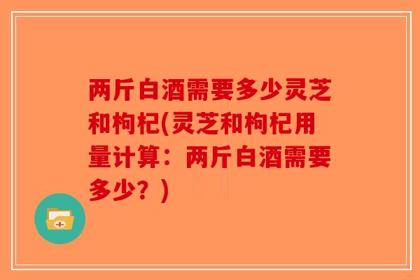 两斤白酒需要多少灵芝和枸杞(灵芝和枸杞用量计算:两斤白酒需要多少?)-第1张图片-破壁灵芝孢子粉研究指南 两斤白酒需要多少灵芝和枸杞(灵芝和枸杞用量计算:两斤白酒需要多少?)-第1张图片-破壁灵芝孢子粉研究指南