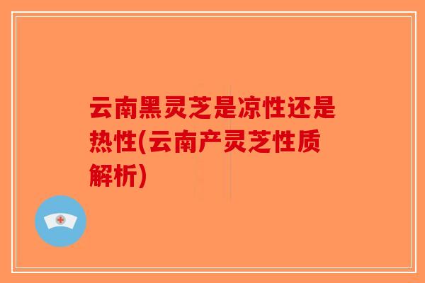 云南黑灵芝是凉性还是热性(云南产灵芝性质解析)-第1张图片-破壁灵芝孢子粉研究指南