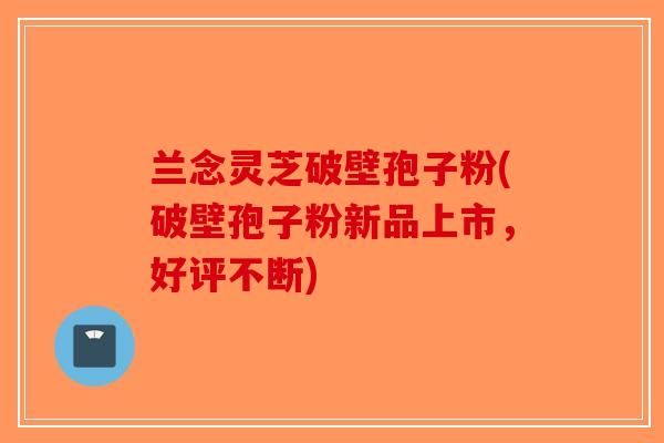 兰念灵芝破壁孢子粉(破壁孢子粉新品上市，好评不断)-第1张图片-破壁灵芝孢子粉研究指南