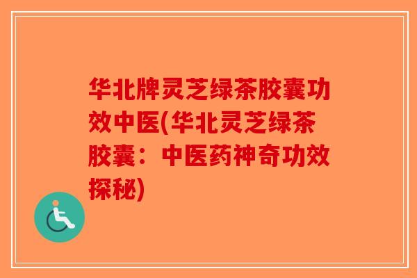 华北牌灵芝绿茶胶囊功效中医(华北灵芝绿茶胶囊：中医药神奇功效探秘)-第1张图片-破壁灵芝孢子粉研究指南