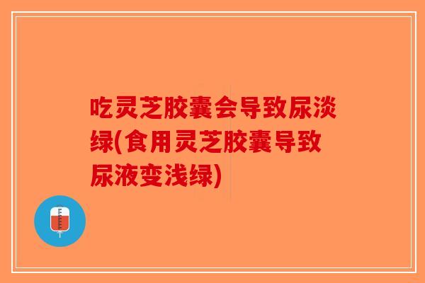 吃灵芝胶囊会导致尿淡绿(食用灵芝胶囊导致尿液变浅绿)-第1张图片-破壁灵芝孢子粉研究指南