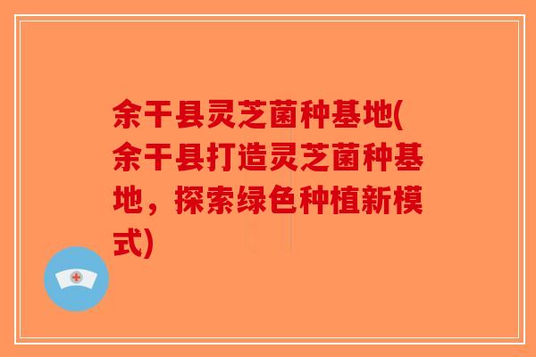余干县灵芝菌种基地(余干县打造灵芝菌种基地，探索绿色种植新模式)-第1张图片-破壁灵芝孢子粉研究指南