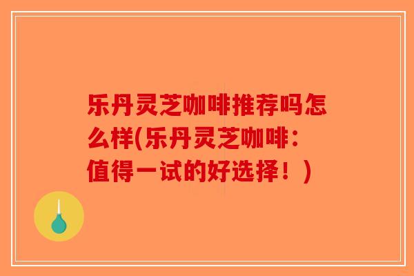乐丹灵芝咖啡推荐吗怎么样(乐丹灵芝咖啡：值得一试的好选择！)-第1张图片-破壁灵芝孢子粉研究指南