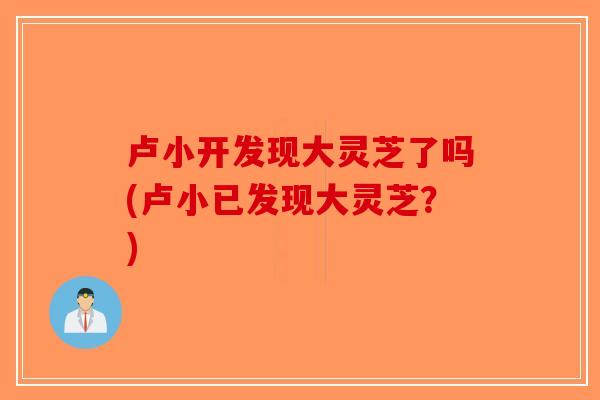 卢小开发现大灵芝了吗(卢小已发现大灵芝？)-第1张图片-破壁灵芝孢子粉研究指南