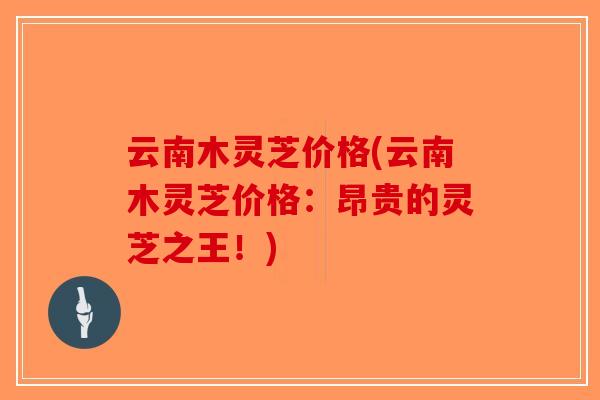 云南木灵芝价格(云南木灵芝价格：昂贵的灵芝之王！)-第1张图片-破壁灵芝孢子粉研究指南