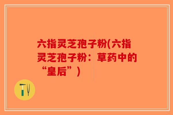 六指灵芝孢子粉(六指灵芝孢子粉：草药中的“皇后”)-第1张图片-破壁灵芝孢子粉研究指南