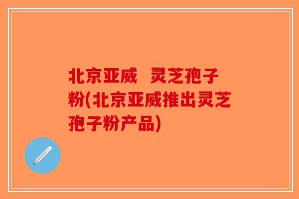 北京亚威  灵芝孢子粉(北京亚威推出灵芝孢子粉产品)-第1张图片-破壁灵芝孢子粉研究指南