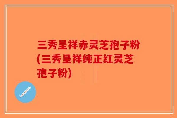 三秀呈祥赤灵芝孢子粉(三秀呈祥纯正红灵芝孢子粉)-第1张图片-破壁灵芝孢子粉研究指南