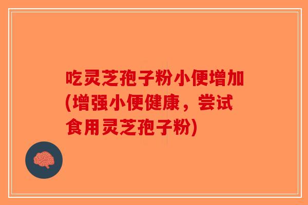 吃灵芝孢子粉小便增加(增强小便健康,尝试食用灵芝孢子粉)-第1张图片-破壁灵芝孢子粉研究指南 吃灵芝孢子粉小便增加(增强小便健康,尝试食用灵芝孢子粉)-第1张图片-破壁灵芝孢子粉研究指南