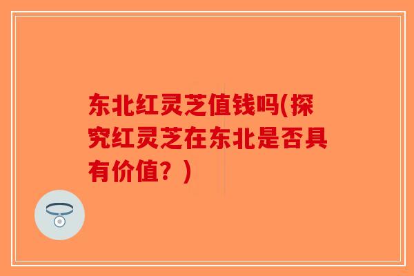 东北红灵芝值钱吗(探究红灵芝在东北是否具有价值？)-第1张图片-破壁灵芝孢子粉研究指南