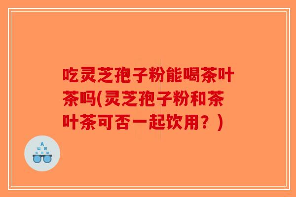 吃灵芝孢子粉能喝茶叶茶吗(灵芝孢子粉和茶叶茶可否一起饮用?)-第1张图片-破壁灵芝孢子粉研究指南 吃灵芝孢子粉能喝茶叶茶吗(灵芝孢子粉和茶叶茶可否一起饮用?)-第1张图片-破壁灵芝孢子粉研究指南