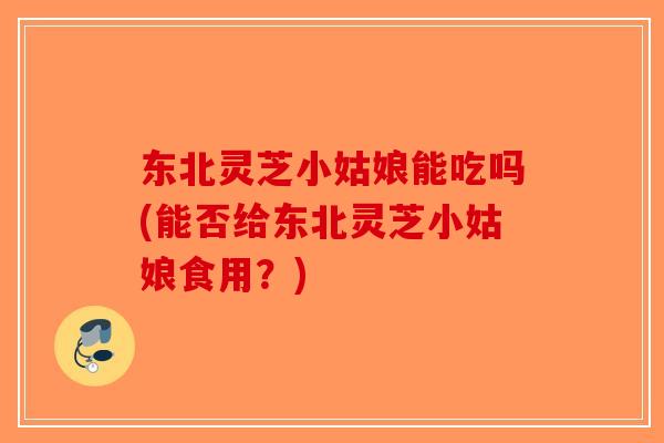 东北灵芝小姑娘能吃吗(能否给东北灵芝小姑娘食用？)-第1张图片-破壁灵芝孢子粉研究指南